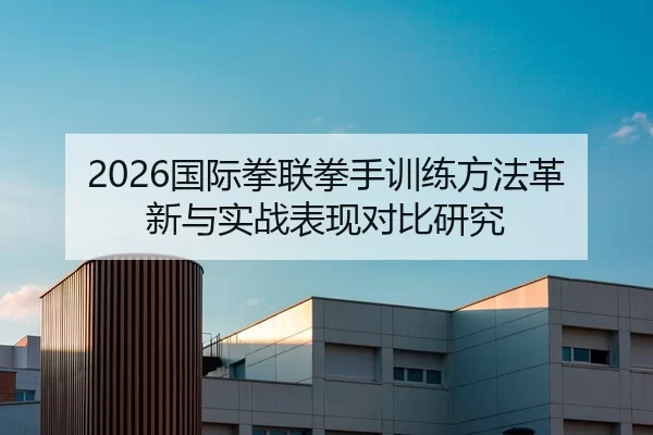2026国际拳联拳手训练方法革新与实战表现对比研究